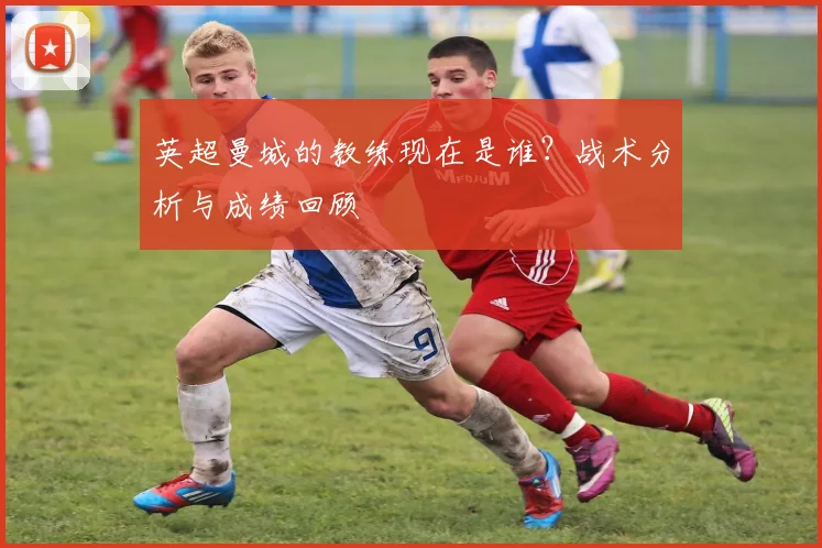英超曼城的教练现在是谁？战术分析与成绩回顾