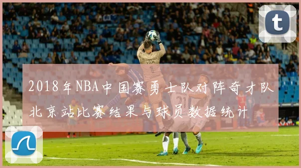 2018年NBA中国赛勇士队对阵奇才队北京站比赛结果与球员数据统计
