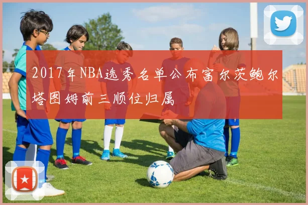 2017年NBA选秀名单公布富尔茨鲍尔塔图姆前三顺位归属