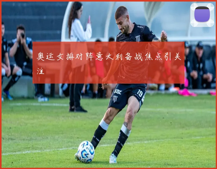 奥运女排对阵意大利备战焦点引关注