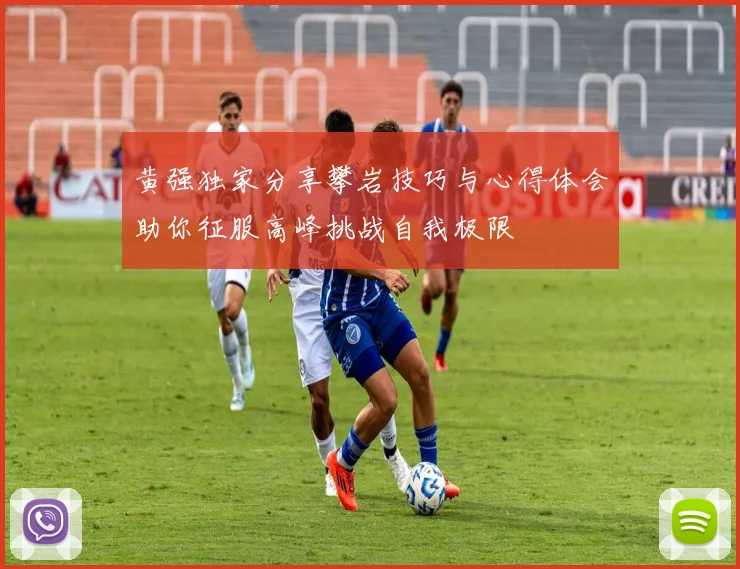 黄强独家分享攀岩技巧与心得体会助你征服高峰挑战自我极限