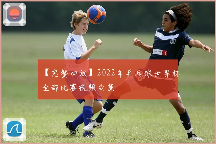 【完整回放】2022年乒乓球世界杯全部比赛视频合集