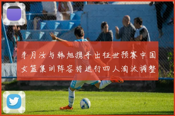 李月汝与韩旭携手出征世预赛中国女篮集训阵容将进行四人淘汰调整