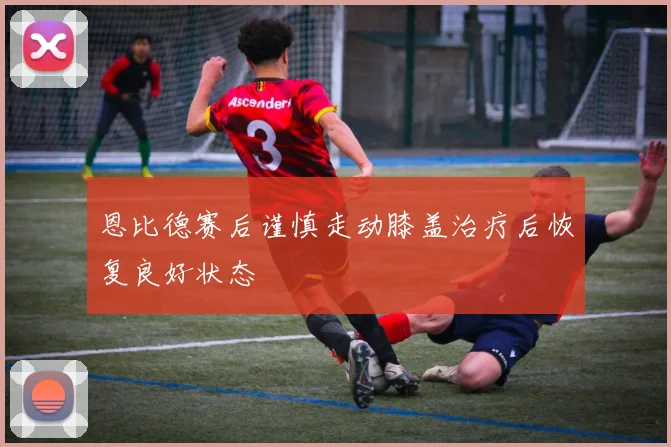 恩比德赛后谨慎走动膝盖治疗后恢复良好状态